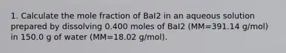 1. Calculate the mole fraction of BaI2 in an aqueous solution prepared by dissolving 0.400 moles of BaI2 (MM=391.14 g/mol) in 150.0 g of water (MM=18.02 g/mol).