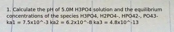 1. Calculate the pH of 5.0M H3PO4 solution and the <a href='https://www.questionai.com/knowledge/k7WBt46rHg-equilibrium-concentrations' class='anchor-knowledge'>equilibrium concentrations</a> of the species H3PO4, H2PO4-, HPO42-, PO43- ka1 = 7.5x10^-3 ka2 = 6.2x10^-8 ka3 = 4.8x10^-13