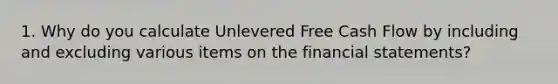 1. Why do you calculate Unlevered Free Cash Flow by including and excluding various items on the financial statements?