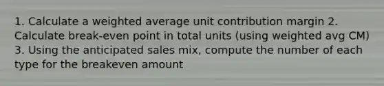 1. Calculate a weighted average unit contribution margin 2. Calculate break-even point in total units (using weighted avg CM) 3. Using the anticipated sales mix, compute the number of each type for the breakeven amount