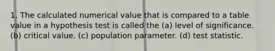 1. The calculated numerical value that is compared to a table value in a hypothesis test is called the (a) level of significance. (b) critical value. (c) population parameter. (d) test statistic.