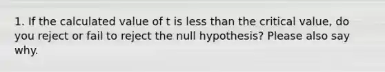 1. If the calculated value of t is less than the critical value, do you reject or fail to reject the null hypothesis? Please also say why.