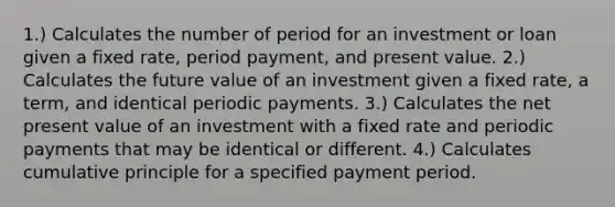 1.) Calculates the number of period for an investment or loan given a fixed rate, period payment, and present value. 2.) Calculates the future value of an investment given a fixed rate, a term, and identical periodic payments. 3.) Calculates the net present value of an investment with a fixed rate and periodic payments that may be identical or different. 4.) Calculates cumulative principle for a specified payment period.