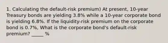 1. Calculating the default-risk premium) At present, 10-year Treasury bonds are yielding 3.8% while a 10-year corporate bond is yielding 6.8%. If the liquidity-risk premium on the corporate bond is 0.7%, What is the corporate bond's default-risk premium? _____ %