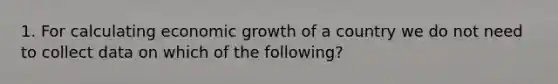 1. For calculating economic growth of a country we do not need to collect data on which of the following?