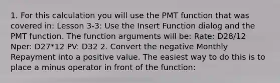 1. For this calculation you will use the PMT function that was covered in: Lesson 3-3: Use the Insert Function dialog and the PMT function. The function arguments will be: Rate: D28/12 Nper: D27*12 PV: D32 2. Convert the negative Monthly Repayment into a positive value. The easiest way to do this is to place a minus operator in front of the function: