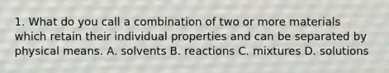 1. What do you call a combination of two or more materials which retain their individual properties and can be separated by physical means. A. solvents B. reactions C. mixtures D. solutions