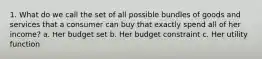 1. What do we call the set of all possible bundles of goods and services that a consumer can buy that exactly spend all of her income? a. Her budget set b. Her budget constraint c. Her utility function