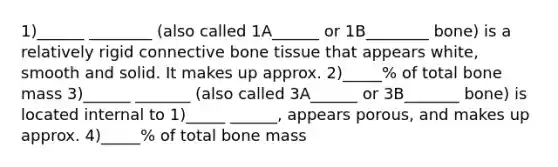 1)______ ________ (also called 1A______ or 1B________ bone) is a relatively rigid connective bone tissue that appears white, smooth and solid. It makes up approx. 2)_____% of total bone mass 3)______ _______ (also called 3A______ or 3B_______ bone) is located internal to 1)_____ ______, appears porous, and makes up approx. 4)_____% of total bone mass