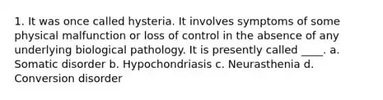 1. It was once called hysteria. It involves symptoms of some physical malfunction or loss of control in the absence of any underlying biological pathology. It is presently called ____. a. Somatic disorder b. Hypochondriasis c. Neurasthenia d. Conversion disorder