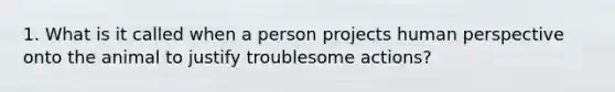 1. What is it called when a person projects human perspective onto the animal to justify troublesome actions?