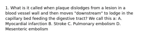 1. What is it called when plaque dislodges from a lesion in a blood vessel wall and then moves "downstream" to lodge in the capillary bed feeding the digestive tract? We call this a: A. Myocardial infarction B. Stroke C. Pulmonary embolism D. Mesenteric embolism