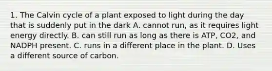 1. The Calvin cycle of a plant exposed to light during the day that is suddenly put in the dark A. cannot run, as it requires light energy directly. B. can still run as long as there is ATP, CO2, and NADPH present. C. runs in a different place in the plant. D. Uses a different source of carbon.