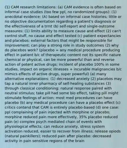 (1) CAM research limitations: (a) CAM evidence is often based on informal case studies (too few ppl, no randomized groups): (1) anecdotal evidence: (A) based on informal case histories; little or no objective documentation regarding a patient's diagnosis or the effectiveness of a trmt (b) self-report and single-outcome measures: (1) limits ability to measure cause and effect (2) can't control stuff, no cause and effect tested (c) patient expectancies and placebos: external factors that might be responsible for improvement; can play a strong role in study outcomes (2) why do placebos work? (placebo = any medical procedure producing effect in patient b/c of therapeutic content not its specific nature chemical or physical, can be more powerful than and reverse action of potent active drugs; incident of placebo 100% in some studies, impact on organic illnesses + incurable malignancies b/c mimics effects of active drugs, super powerful) (a) many alternative explanations: (1) decreased anxiety (2) placebos may tap a natural inner pharmacy of self-healing substances (3) through classical conditioning: natural response paired with neutral stimulus; take pill had some bio effect, taking pill might stimulate feelings of action; most med procedures can have placebo (b) any medical procedure can have a placebo effect (c) critics contend that CAM is entirely placebo-based (d) one case: ppl complaining of pain injected with morphine or placebo; morphine reduced pain more effectively, 35% placebo reduced pain (e) complex psych mediated chain of events with physiological effects; can reduce anxiety, stress system activation reduced, easier to recover from illness; release opiods (natural painkillers); reduced pain after placebo: decreased activity in pain sensitive regions of the brain