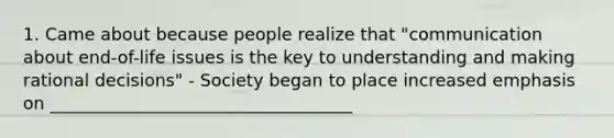 1. Came about because people realize that "communication about end-of-life issues is the key to understanding and making rational decisions" - Society began to place increased emphasis on ___________________________________