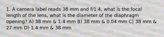 1. A camera label reads 38 mm and f/1.4, what is the focal length of the lens, what is the diameter of the diaphragm opening? A) 38 mm & 1.4 mm B) 38 mm & 0.04 mm C) 38 mm & 27 mm D) 1.4 mm & 38 mm