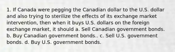 1. If Canada were pegging the Canadian dollar to the U.S. dollar and also trying to sterilize the effects of its exchange market intervention, then when it buys U.S. dollars on the foreign exchange market, it should a. Sell Canadian government bonds. b. Buy Canadian government bonds.. c. Sell U.S. government bonds. d. Buy U.S. government bonds.