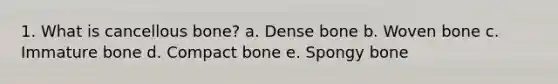 1. What is cancellous bone? a. Dense bone b. Woven bone c. Immature bone d. Compact bone e. Spongy bone