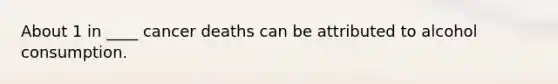 About 1 in ____ cancer deaths can be attributed to alcohol consumption.