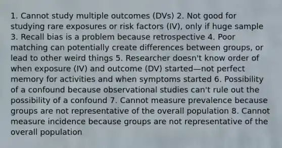 1. Cannot study multiple outcomes (DVs) 2. Not good for studying rare exposures or risk factors (IV), only if huge sample 3. Recall bias is a problem because retrospective 4. Poor matching can potentially create differences between groups, or lead to other weird things 5. Researcher doesn't know order of when exposure (IV) and outcome (DV) started—not perfect memory for activities and when symptoms started 6. Possibility of a confound because observational studies can't rule out the possibility of a confound 7. Cannot measure prevalence because groups are not representative of the overall population 8. Cannot measure incidence because groups are not representative of the overall population