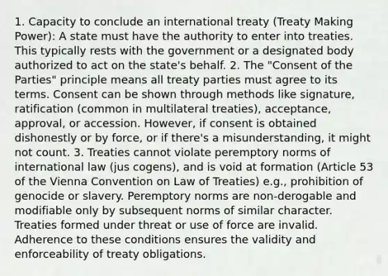 1. Capacity to conclude an international treaty (Treaty Making Power): A state must have the authority to enter into treaties. This typically rests with the government or a designated body authorized to act on the state's behalf. 2. The "Consent of the Parties" principle means all treaty parties must agree to its terms. Consent can be shown through methods like signature, ratification (common in multilateral treaties), acceptance, approval, or accession. However, if consent is obtained dishonestly or by force, or if there's a misunderstanding, it might not count. 3. Treaties cannot violate peremptory norms of international law (jus cogens), and is void at formation (Article 53 of the Vienna Convention on Law of Treaties) e.g., prohibition of genocide or slavery. Peremptory norms are non-derogable and modifiable only by subsequent norms of similar character. Treaties formed under threat or use of force are invalid. Adherence to these conditions ensures the validity and enforceability of treaty obligations.