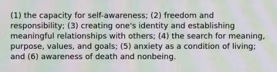 (1) the capacity for self-awareness; (2) freedom and responsibility; (3) creating one's identity and establishing meaningful relationships with others; (4) the search for meaning, purpose, values, and goals; (5) anxiety as a condition of living; and (6) awareness of death and nonbeing.