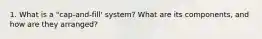 1. What is a "cap-and-fill' system? What are its components, and how are they arranged?