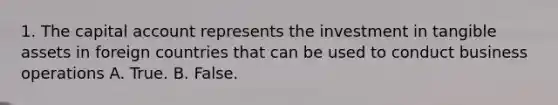 1. The capital account represents the investment in tangible assets in foreign countries that can be used to conduct business operations A. True. B. False.