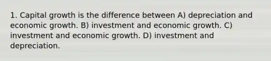 1. Capital growth is the difference between A) depreciation and economic growth. B) investment and economic growth. C) investment and economic growth. D) investment and depreciation.