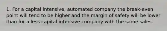 1. For a capital intensive, automated company the break-even point will tend to be higher and the margin of safety will be lower than for a less capital intensive company with the same sales.