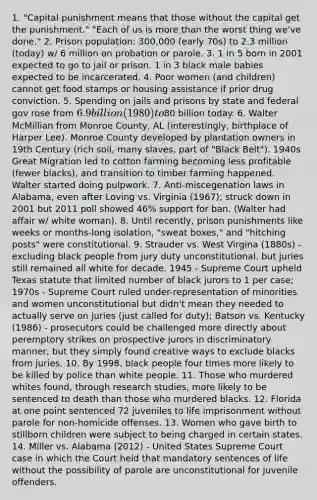 1. "Capital punishment means that those without the capital get the punishment." "Each of us is more than the worst thing we've done." 2. Prison population: 300,000 (early 70s) to 2.3 million (today) w/ 6 million on probation or parole. 3. 1 in 5 born in 2001 expected to go to jail or prison. 1 in 3 black male babies expected to be incarcerated. 4. Poor women (and children) cannot get food stamps or housing assistance if prior drug conviction. 5. Spending on jails and prisons by state and federal gov rose from 6.9 billion (1980) to80 billion today. 6. Walter McMillian from Monroe County, AL (interestingly, birthplace of Harper Lee). Monroe County developed by plantation owners in 19th Century (rich soil, many slaves, part of "Black Belt"). 1940s Great Migration led to cotton farming becoming less profitable (fewer blacks), and transition to timber farming happened. Walter started doing pulpwork. 7. Anti-miscegenation laws in Alabama, even after Loving vs. Virginia (1967); struck down in 2001 but 2011 poll showed 46% support for ban. (Walter had affair w/ white woman). 8. Until recently, prison punishments like weeks or months-long isolation, "sweat boxes," and "hitching posts" were constitutional. 9. Strauder vs. West Virgina (1880s) - excluding black people from jury duty unconstitutional, but juries still remained all white for decade. 1945 - Supreme Court upheld Texas statute that limited number of black jurors to 1 per case; 1970s - Supreme Court ruled under-representation of minorities and women unconstitutional but didn't mean they needed to actually serve on juries (just called for duty); Batson vs. Kentucky (1986) - prosecutors could be challenged more directly about peremptory strikes on prospective jurors in discriminatory manner, but they simply found creative ways to exclude blacks from juries. 10. By 1998, black people four times more likely to be killed by police than white people. 11. Those who murdered whites found, through research studies, more likely to be sentenced to death than those who murdered blacks. 12. Florida at one point sentenced 72 juveniles to life imprisonment without parole for non-homicide offenses. 13. Women who gave birth to stillborn children were subject to being charged in certain states. 14. Miller vs. Alabama (2012) - United States Supreme Court case in which the Court held that mandatory sentences of life without the possibility of parole are unconstitutional for juvenile offenders.