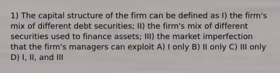 1) The capital structure of the firm can be defined as I) the firm's mix of different debt securities; II) the firm's mix of different securities used to finance assets; III) the market imperfection that the firm's managers can exploit A) I only B) II only C) III only D) I, II, and III