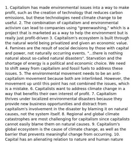 1. Capitalism has made environmental issues into a way to make profit, such as the creation of technology that reduces carbon emissions, but these technologies need climate change to be useful. 2. The combination of capitalism and environmental activism can lead to companies using "greenwashing," which is a project that is marketed as a way to help the environment but is really just profit-driven 3. Capitalism's ecosystem is built through the natural world being privatized and given an economic value. 4. Famines are the result of social decisions by those with capital and power, not naturally occurring events. "...there is nothing natural about so-called natural disasters". Starvation and the shortage of energy is a political and economic choice. We need to shift away from capitalism and fossil fuels to address these issues. 5. The environmental movement needs to be an anti-capitalism movement because both are interlinked. However, the movement up until this point has not combined the issues, which is a mistake. 6. Capitalists want to address climate change in a way that benefits their own interest of profit. 7. Capitalism thrives under localized environmental disasters because they provide new business opportunities and distract from capitalism's involvement in the disaster by blaming it on natural causes, not the system itself. 8. Regional and global climate catastrophes are most challenging for capitalism since capitalists cannot easily blame them on natural causes. 9. Capitalism's global ecosystem is the cause of climate change, as well as the barrier that prevents meaningful change from occurring. 10. Capital has an alienating relation to nature and human nature