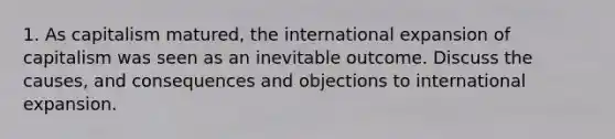 1. As capitalism matured, the international expansion of capitalism was seen as an inevitable outcome. Discuss the causes, and consequences and objections to international expansion.