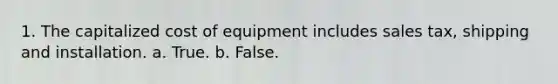 1. The capitalized cost of equipment includes sales tax, shipping and installation. a. True. b. False.