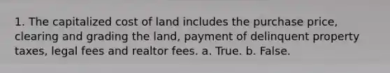 1. The capitalized cost of land includes the purchase price, clearing and grading the land, payment of delinquent property taxes, legal fees and realtor fees. a. True. b. False.