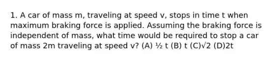 1. A car of mass m, traveling at speed v, stops in time t when maximum braking force is applied. Assuming the braking force is independent of mass, what time would be required to stop a car of mass 2m traveling at speed v? (A) ½ t (B) t (C)√2 (D)2t