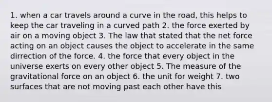 1. when a car travels around a curve in the road, this helps to keep the car traveling in a curved path 2. the force exerted by air on a moving object 3. The law that stated that the net force acting on an object causes the object to accelerate in the same dirrection of the force. 4. the force that every object in the universe exerts on every other object 5. The measure of the gravitational force on an object 6. the unit for weight 7. two surfaces that are not moving past each other have this