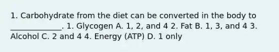 1. Carbohydrate from the diet can be converted in the body to _____________. 1. Glycogen A. 1, 2, and 4 2. Fat B. 1, 3, and 4 3. Alcohol C. 2 and 4 4. Energy (ATP) D. 1 only