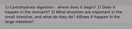 1) Carbohydrate digestion - where does it begin? 2) Does it happen in the stomach? 3) What enzymes are important in the small intestine, and what do they do? 4)Does it happen in the large intestine?