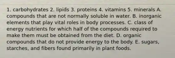 1. carbohydrates 2. lipids 3. proteins 4. vitamins 5. minerals A. compounds that are not normally soluble in water. B. inorganic elements that play vital roles in body processes. C. class of energy nutrients for which half of the compounds required to make them must be obtained from the diet. D. organic compounds that do not provide energy to the body. E. sugars, starches, and fibers found primarily in plant foods.