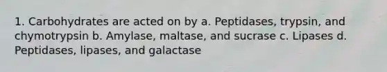 1. Carbohydrates are acted on by a. Peptidases, trypsin, and chymotrypsin b. Amylase, maltase, and sucrase c. Lipases d. Peptidases, lipases, and galactase