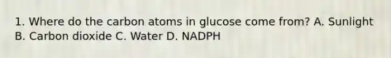 1. Where do the carbon atoms in glucose come from? A. Sunlight B. Carbon dioxide C. Water D. NADPH