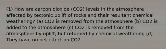 (1) How are carbon dioxide (CO2) levels in the atmosphere affected by tectonic uplift of rocks and their resultant chemical weathering? (a) CO2 is removed from the atmosphere (b) CO2 is added to the atmosphere (c) CO2 is removed from the atmosphere by uplift, but returned by chemical weathering (d) They have no net effect on CO2