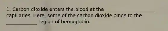 1. Carbon dioxide enters the blood at the _____________________ capillaries. Here, some of the carbon dioxide binds to the _____________ region of hemoglobin.