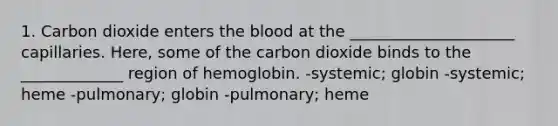 1. Carbon dioxide enters the blood at the _____________________ capillaries. Here, some of the carbon dioxide binds to the _____________ region of hemoglobin. -systemic; globin -systemic; heme -pulmonary; globin -pulmonary; heme