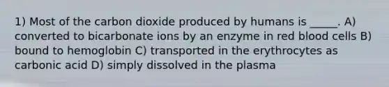 1) Most of the carbon dioxide produced by humans is _____. A) converted to bicarbonate ions by an enzyme in red blood cells B) bound to hemoglobin C) transported in the erythrocytes as carbonic acid D) simply dissolved in the plasma