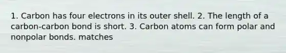 1. Carbon has four electrons in its outer shell. 2. The length of a carbon-carbon bond is short. 3. Carbon atoms can form polar and nonpolar bonds. matches