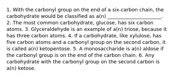 1. With the carbonyl group on the end of a six-carbon chain, the carbohydrate would be classified as a(n) ______________________. 2. The most common carbohydrate, glucose, has six carbon atoms. 3. Glyceraldehyde is an example of a(n) triose, because it has three carbon atoms. 4. If a carbohydrate, like xylulose, has five carbon atoms and a carbonyl group on the second carbon, it is called a(n) ketopentose. 5. A monosaccharide is a(n) aldose if the carbonyl group is on the end of the carbon chain. 6. Any carbohydrate with the carbonyl group on the second carbon is a(n) ketose.