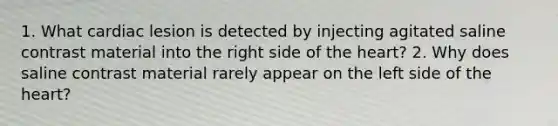 1. What cardiac lesion is detected by injecting agitated saline contrast material into the right side of the heart? 2. Why does saline contrast material rarely appear on the left side of the heart?